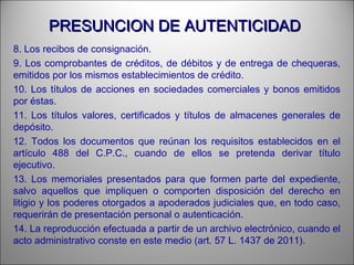 PRESUNCION DE AUTENTICIDADPRESUNCION DE AUTENTICIDAD
8. Los recibos de consignación.
9. Los comprobantes de créditos, de débitos y de entrega de chequeras,
emitidos por los mismos establecimientos de crédito.
10. Los títulos de acciones en sociedades comerciales y bonos emitidos
por éstas.
11. Los títulos valores, certificados y títulos de almacenes generales de
depósito.
12. Todos los documentos que reúnan los requisitos establecidos en el
artículo 488 del C.P.C., cuando de ellos se pretenda derivar título
ejecutivo.
13. Los memoriales presentados para que formen parte del expediente,
salvo aquellos que impliquen o comporten disposición del derecho en
litigio y los poderes otorgados a apoderados judiciales que, en todo caso,
requerirán de presentación personal o autenticación.
14. La reproducción efectuada a partir de un archivo electrónico, cuando el
acto administrativo conste en este medio (art. 57 L. 1437 de 2011).
 