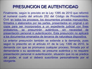 PRESUNCION DE AUTENTICIDADPRESUNCION DE AUTENTICIDAD
Finalmente, según lo previsto en la Ley 1395 de 2010 que reformó
el numeral cuarto del artículo 252 del Código de Procedimiento
Civil, en todos los procesos, los documentos privados manuscritos,
firmados o elaborados por las partes, presentados en original o en
copia para ser incorporados a un expediente judicial con fines
probatorios, se presumirán auténticos, sin necesidad de
presentación personal ni autenticación. Esta presunción no aplicará
a los documentos emanados de terceros de naturaleza dispositiva.
La anterior presunción también se extiende a la demanda, pues
según lo prescrito en el artículo 41 de la Ley 1395 de 2010, la
demanda con que se promueva cualquier proceso, firmada por el
demandante o su apoderado, se presume auténtica y no requiere
presentación personal ni autenticación, situación que no se predica
del poder, el cual sí deberá suscribirse personalmente por el
otorgante.
 