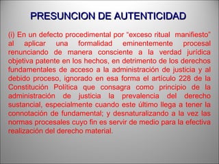 PRESUNCION DE AUTENTICIDADPRESUNCION DE AUTENTICIDAD
(i) En un defecto procedimental por “exceso ritual manifiesto”
al aplicar una formalidad eminentemente procesal
renunciando de manera consciente a la verdad jurídica
objetiva patente en los hechos, en detrimento de los derechos
fundamentales de acceso a la administración de justicia y al
debido proceso, ignorado en esa forma el artículo 228 de la
Constitución Política que consagra como principio de la
administración de justicia la prevalencia del derecho
sustancial, especialmente cuando este último llega a tener la
connotación de fundamental; y desnaturalizando a la vez las
normas procesales cuyo fin es servir de medio para la efectiva
realización del derecho material.
 