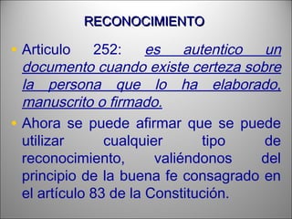 RECONOCIMIENTORECONOCIMIENTO
• Articulo 252: es autentico un
documento cuando existe certeza sobre
la persona que lo ha elaborado,
manuscrito o firmado.
• Ahora se puede afirmar que se puede
utilizar cualquier tipo de
reconocimiento, valiéndonos del
principio de la buena fe consagrado en
el artículo 83 de la Constitución.
 