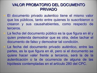 VALOR PROBATORIO DEL DOCUMENTOVALOR PROBATORIO DEL DOCUMENTO
PRIVADOPRIVADO
• El documento privado autentico tiene el mismo valor
que los públicos, tanto entre quienes lo suscribieron o
crearon y sus causahabientes, como respecto de
terceros.
• La fecha del documento público es la que figura en él y
quien pretenda demostrar que es otra, debe tachar el
documento de falso y demostrar tal condición.
• La fecha del documento privado auténtico, entre las
partes, es la que figura en él, pero si el documento se
quiere hacer valer frente a terceros, será la de la
autenticación o la de ocurrencia de alguna de las
hipótesis contempladas en el artículo 280 del CPC.
 