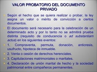 VALOR PROBATORIO DEL DOCUMENTOVALOR PROBATORIO DEL DOCUMENTO
PRIVADOPRIVADO
• Según el hecho que se quiera realizar o probar, la ley
asigna un valor o mérito de convicción a ciertos
documentos.
• El documento será necesario para la celebración de un
determinado acto y por lo tanto no se admitirá prueba
distinta (requisito de conducencia o ad substantiam
actus) en los siguientes eventos:
• 1. Compraventa, permuta, donación, anticresis,
usufructo, hipoteca de inmueble.
• 2. Venta o cesión de derechos herenciales.
• 3. Capitulaciones matrimoniales o maritales.
• 4. Declaración de unión marital de hecho y la sociedad
patrimonial entre compañeros permanentes.
 