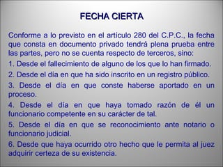 FECHA CIERTAFECHA CIERTA
Conforme a lo previsto en el artículo 280 del C.P.C., la fecha
que consta en documento privado tendrá plena prueba entre
las partes, pero no se cuenta respecto de terceros, sino:
1. Desde el fallecimiento de alguno de los que lo han firmado.
2. Desde el día en que ha sido inscrito en un registro público.
3. Desde el día en que conste haberse aportado en un
proceso.
4. Desde el día en que haya tomado razón de él un
funcionario competente en su carácter de tal.
5. Desde el día en que se reconocimiento ante notario o
funcionario judicial.
6. Desde que haya ocurrido otro hecho que le permita al juez
adquirir certeza de su existencia.
 