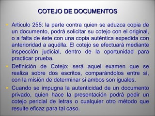 COTEJO DE DOCUMENTOSCOTEJO DE DOCUMENTOS
• Articulo 255: la parte contra quien se aduzca copia de
un documento, podrá solicitar su cotejo con el original,
o a falta de éste con una copia auténtica expedida con
anterioridad a aquélla. El cotejo se efectuará mediante
inspección judicial, dentro de la oportunidad para
practicar prueba.
• Definición de Cotejo: será aquel examen que se
realiza sobre dos escritos, comparándolos entre sí,
con la misión de determinar si ambos son iguales.
• Cuando se impugna la autenticidad de un documento
privado, quien hace la presentación podrá pedir un
cotejo pericial de letras o cualquier otro método que
resulte eficaz para tal caso.
 