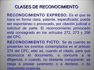 CLASES DE RECONOCIMIENTOCLASES DE RECONOCIMIENTO
• RECONOCIMIENTO EXPRESO: Es el que se
hace en forma clara, patente, especificada; puede
ser espontáneo o provocado, por citación judicial a
solicitud de parte. El reconocimiento provocado
está consagrado en los artículos 272, 273 y 296
del CPC.
• RECONOCIMIENTO FICTO: Se da cuando se
presentan los eventos contemplados en el articulo
274 del CPC, esto es, cuando el citado, para que
reconozca el documento, o concurre a la
diligencia, o cuando, no obstante comparecer, se
niega a prestar juramento o a declarar, o da
respuestas evasivas.
 