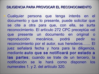 DILIGENCIA PARA PROVOCAR EL RECONOCIMIENTODILIGENCIA PARA PROVOCAR EL RECONOCIMIENTO
• Cualquier persona que tenga interés en el
documento y que lo presente, puede solicitar que
se cite a otra para que, con ella, se surta
reconocimiento. El artículo 272 CPC preceptúa «el
que presente un documento en original o
reproducción mecánica, podrá pedir su
reconocimiento por el autor, sus herederos…… El
juez señalará fecha y hora para la diligencia,
mediante auto que se notificará por estado a
las partes; cuando se trate de un tercero, la
notificación se le hará como disponen los
numerales 1. y 2. del artículo 320.
 