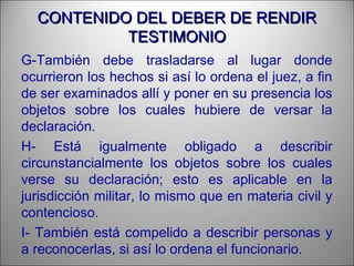 CONTENIDO DEL DEBER DE RENDIRCONTENIDO DEL DEBER DE RENDIR
TESTIMONIOTESTIMONIO
G-También debe trasladarse al lugar donde
ocurrieron los hechos si así lo ordena el juez, a fin
de ser examinados allí y poner en su presencia los
objetos sobre los cuales hubiere de versar la
declaración.
H- Está igualmente obligado a describir
circunstancialmente los objetos sobre los cuales
verse su declaración; esto es aplicable en la
jurisdicción militar, lo mismo que en materia civil y
contencioso.
I- También está compelido a describir personas y
a reconocerlas, si así lo ordena el funcionario.
 