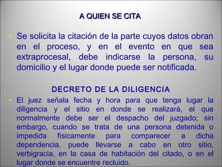 A QUIEN SE CITAA QUIEN SE CITA
• Se solicita la citación de la parte cuyos datos obran
en el proceso, y en el evento en que sea
extraprocesal, debe indicarse la persona, su
domicilio y el lugar donde puede ser notificada.
DECRETO DE LA DILIGENCIA
• El juez señala fecha y hora para que tenga lugar la
diligencia y el sitio en donde se realizará, el que
normalmente debe ser el despacho del juzgado; sin
embargo, cuando se trata de una persona detenida o
impedida físicamente para comparecer a dicha
dependencia, puede llevarse a cabo en otro sitio,
verbigracia, en la casa de habitación del citado, o en el
lugar donde se encuentre recluido.
 