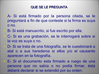 QUE SE LE PREGUNTAQUE SE LE PREGUNTA
• A- Si está firmado por la persona citada, se le
preguntará a fin de que conteste si la firma es suya
o no.
• B- Si está manuscrito, si fue escrito por ella.
• C- Si es una grabación, se le interrogará sobre si
la voz es suya o no.
• D- Si se trata de una fotografía, se le cuestionará a
elal o a sus herederos si ellos y/o el causante
aparecen en la fotografía.
• E- Si el documento esta firmado a ruego de una
persona que no sabía o no podía firmar, ésta
deberá declarar si se extendió por su orden.
 