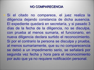 NO COMPARECENCIANO COMPARECENCIA
• Si el citado no comparece, el juez realiza la
diligencia dejando constancia de dicha ausencia.
El expediente quedará en secretaría, y si pasado 3
días de la fecha de la diligencia, no se disculpa,
con prueba al menos sumaria, el funcionario, en
nueva diligencia declara surtido el reconocimiento.
Si por el contrario la persona se disculpa y prueba,
al menos sumariamente, que su no comparecencia
se debió a un impedimento serio, se señalará por
segunda vez fecha y hora para el reconocimiento
por auto que ya no requiere notificación personal.
 