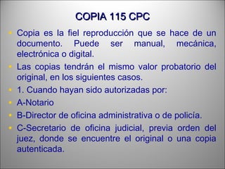 COPIA 115 CPCCOPIA 115 CPC
• Copia es la fiel reproducción que se hace de un
documento. Puede ser manual, mecánica,
electrónica o digital.
• Las copias tendrán el mismo valor probatorio del
original, en los siguientes casos.
• 1. Cuando hayan sido autorizadas por:
• A-Notario
• B-Director de oficina administrativa o de policía.
• C-Secretario de oficina judicial, previa orden del
juez, donde se encuentre el original o una copia
autenticada.
 