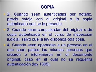COPIACOPIA
• 2. Cuando sean autenticadas por notario,
previo cotejo con el original o la copia
autenticada que se le presente.
• 3. Cuando sean compulsadas del original o de
copia autenticada en el curso de inspección
judicial, salvo que la ley disponga otra cosa.
• 4. Cuando sean aportadas a un proceso en el
que sean partes las mismas personas que
crearon o intervinieron en el documento
original, caso en el cual no se requerirá
autenticación (ley 1395).
 