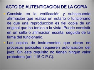 ACTO DE AUTENTICACION DE LA COPIAACTO DE AUTENTICACION DE LA COPIA
• Consiste en la verificación y subsecuente
afirmación que realiza un notario o funcionario
de que una reproducción es fiel copia de un
original que ha tenido a la vista. Puede consistir
en un sello o afirmación escrita, seguida de la
firma del funcionario.
• Las copias de instrumentos que obran en
procesos judiciales requieren autorización del
juez. Sin este requisito no tienen ningún valor
probatorio (art. 115 C.P.C).
 