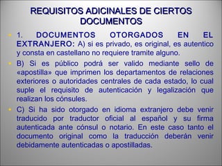 REQUISITOS ADICINALES DE CIERTOSREQUISITOS ADICINALES DE CIERTOS
DOCUMENTOSDOCUMENTOS
• 1. DOCUMENTOS OTORGADOS EN EL
EXTRANJERO: A) si es privado, es original, es autentico
y consta en castellano no requiere tramite alguno.
• B) Si es público podrá ser valido mediante sello de
«apostilla» que imprimen los departamentos de relaciones
exteriores o autoridades centrales de cada estado, lo cual
suple el requisito de autenticación y legalización que
realizan los cónsules.
• C) Si ha sido otorgado en idioma extranjero debe venir
traducido por traductor oficial al español y su firma
autenticada ante cónsul o notario. En este caso tanto el
documento original como la traducción deberán venir
debidamente autenticadas o apostilladas.
 