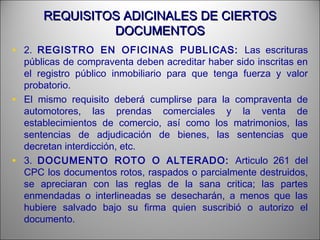 REQUISITOS ADICINALES DE CIERTOSREQUISITOS ADICINALES DE CIERTOS
DOCUMENTOSDOCUMENTOS
• 2. REGISTRO EN OFICINAS PUBLICAS: Las escrituras
públicas de compraventa deben acreditar haber sido inscritas en
el registro público inmobiliario para que tenga fuerza y valor
probatorio.
• El mismo requisito deberá cumplirse para la compraventa de
automotores, las prendas comerciales y la venta de
establecimientos de comercio, así como los matrimonios, las
sentencias de adjudicación de bienes, las sentencias que
decretan interdicción, etc.
• 3. DOCUMENTO ROTO O ALTERADO: Articulo 261 del
CPC los documentos rotos, raspados o parcialmente destruidos,
se apreciaran con las reglas de la sana critica; las partes
enmendadas o interlineadas se desecharán, a menos que las
hubiere salvado bajo su firma quien suscribió o autorizo el
documento.
 