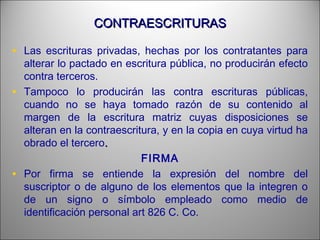 CONTRAESCRITURASCONTRAESCRITURAS
• Las escrituras privadas, hechas por los contratantes para
alterar lo pactado en escritura pública, no producirán efecto
contra terceros.
• Tampoco lo producirán las contra escrituras públicas,
cuando no se haya tomado razón de su contenido al
margen de la escritura matriz cuyas disposiciones se
alteran en la contraescritura, y en la copia en cuya virtud ha
obrado el tercero..
FIRMA
• Por firma se entiende la expresión del nombre del
suscriptor o de alguno de los elementos que la integren o
de un signo o símbolo empleado como medio de
identificación personal art 826 C. Co.
 