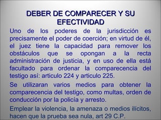 DEBER DE COMPARECER Y SUDEBER DE COMPARECER Y SU
EFECTIVIDADEFECTIVIDAD
Uno de los poderes de la jurisdicción es
precisamente el poder de coerción; en virtud de él,
el juez tiene la capacidad para remover los
obstáculos que se opongan a la recta
administración de justicia, y en uso de ella está
facultado para ordenar la comparecencia del
testigo así: articulo 224 y articulo 225.
Se utilizaran varios medios para obtener la
comparecencia del testigo, como multas, orden de
conducción por la policía y arresto.
Emplear la violencia, la amenaza o medios ilícitos,
hacen que la prueba sea nula, art 29 C.P.
 