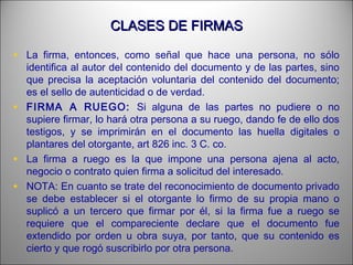 CLASES DE FIRMASCLASES DE FIRMAS
• La firma, entonces, como señal que hace una persona, no sólo
identifica al autor del contenido del documento y de las partes, sino
que precisa la aceptación voluntaria del contenido del documento;
es el sello de autenticidad o de verdad.
• FIRMA A RUEGO: Si alguna de las partes no pudiere o no
supiere firmar, lo hará otra persona a su ruego, dando fe de ello dos
testigos, y se imprimirán en el documento las huella digitales o
plantares del otorgante, art 826 inc. 3 C. co.
• La firma a ruego es la que impone una persona ajena al acto,
negocio o contrato quien firma a solicitud del interesado.
• NOTA: En cuanto se trate del reconocimiento de documento privado
se debe establecer si el otorgante lo firmo de su propia mano o
suplicó a un tercero que firmar por él, si la firma fue a ruego se
requiere que el compareciente declare que el documento fue
extendido por orden u obra suya, por tanto, que su contenido es
cierto y que rogó suscribirlo por otra persona.
 