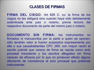 CLASES DE FIRMASCLASES DE FIRMAS
• FIRMA DEL CIEGO: Art 828 C. co: la firma de los
ciegos no les obligará sino cuando haya sido debidamente
autenticada ante juez o notario, previa lectura del
respectivo documento de parte del mismo juez o notario.
• DOCUMENTO SIN FIRMA: los instrumentos no
firmados ni manuscritos por la parte a quien se oponen,
sólo tendrán valor si fueren aceptados expresamente por
ella o sus causahabientes CPC 269; con mayor razón el
escrito judicial que carece de firma se reputa como acto
procesal inexistente y los escritos allegados sin firma
carecen de eficacia por lo que no producen efecto alguno
afectando de inexistencia el acto procesal que pretende
instrumentar.
 