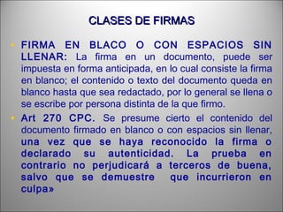 CLASES DE FIRMASCLASES DE FIRMAS
• FIRMA EN BLACO O CON ESPACIOS SIN
LLENAR: La firma en un documento, puede ser
impuesta en forma anticipada, en lo cual consiste la firma
en blanco; el contenido o texto del documento queda en
blanco hasta que sea redactado, por lo general se llena o
se escribe por persona distinta de la que firmo.
• Art 270 CPC. Se presume cierto el contenido del
documento firmado en blanco o con espacios sin llenar,
una vez que se haya reconocido la firma o
declarado su autenticidad. La prueba en
contrario no perjudicará a terceros de buena,
salvo que se demuestre que incurrieron en
culpa»
 