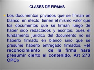 CLASES DE FIRMASCLASES DE FIRMAS
• Los documentos privados que se firman en
blanco, en efecto, tienen el mismo valor que
los documentos que se firman luego de
haber sido redactados y escritos, pues el
fundamento jurídico del documento no es
haberlo firmado en blanco sino que se
presume haberlo entregado firmados, «el
reconocimiento de la firma hará
presumir cierto el contenido. Art 273
CPC»
 