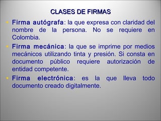 CLASES DE FIRMASCLASES DE FIRMAS
• Firma autógrafa: la que expresa con claridad del
nombre de la persona. No se requiere en
Colombia.
• Firma mecánica: la que se imprime por medios
mecánicos utilizando tinta y presión. Si consta en
documento público requiere autorización de
entidad competente.
• Firma electrónica: es la que lleva todo
documento creado digitalmente.
 