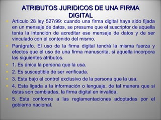 ATRIBUTOS JURIDICOS DE UNA FIRMAATRIBUTOS JURIDICOS DE UNA FIRMA
DIGITALDIGITAL
• Articulo 28 ley 527/99: cuando una firma digital haya sido fijada
en un mensaje de datos, se presume que el suscriptor de aquella
tenía la intención de acreditar ese mensaje de datos y de ser
vinculado con el contenido del mismo.
• Parágrafo. El uso de la firma digital tendrá la misma fuerza y
efectos que el uso de una firma manuscrita, si aquella incorpora
las siguientes atributos.
• 1. Es única la persona que la usa.
• 2. Es susceptible de ser verificada.
• 3. Esta bajo el control exclusivo de la persona que la usa.
• 4. Esta ligada a la información o lenguaje, de tal manera que si
éstas son cambiadas, la firma digital en invalida.
• 5. Esta conforme a las reglamentaciones adoptadas por el
gobierno nacional.
 