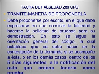 TACHA DE FALSEDAD 289 CPCTACHA DE FALSEDAD 289 CPC
• TRAMITE-MANERA DE PROPONERLA
• Debe proponerse por escrito, en el que debe
expresarse en qué consiste la falsedad y
hacerse la solicitud de pruebas para su
demostración. En esto se sigue la
orientación general del código, la cual
establece que se debe hacer en la
contestación de la demanda si se acompaño
a ésta, o en los demás casos, dentro de los
5 días siguientes a la notificación del
auto que ordene tenerlo como
 