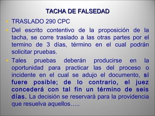 TACHA DE FALSEDADTACHA DE FALSEDAD
• TRASLADO 290 CPC
• Del escrito contentivo de la proposición de la
tacha, se corre traslado a las otras partes por el
termino de 3 días, término en el cual podrán
solicitar pruebas.
• Tales pruebas deberán producirse en la
oportunidad para practicar las del proceso o
incidente en el cual se adujo el documento, si
fuere posible; de lo contrario, el juez
concederá con tal fin un término de seis
días. La decisión se reservará para la providencia
que resuelva aquellos…..
 