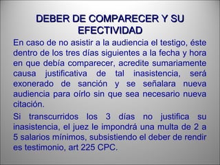 DEBER DE COMPARECER Y SUDEBER DE COMPARECER Y SU
EFECTIVIDADEFECTIVIDAD
En caso de no asistir a la audiencia el testigo, éste
dentro de los tres días siguientes a la fecha y hora
en que debía comparecer, acredite sumariamente
causa justificativa de tal inasistencia, será
exonerado de sanción y se señalara nueva
audiencia para oírlo sin que sea necesario nueva
citación.
Si transcurridos los 3 días no justifica su
inasistencia, el juez le impondrá una multa de 2 a
5 salarios mínimos, subsistiendo el deber de rendir
es testimonio, art 225 CPC.
 