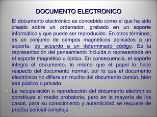 DOCUMENTO ELECTRONICODOCUMENTO ELECTRONICO
• El documento electrónico es concebido como el que ha sido
creado sobre un ordenador, grabado en un soporte
informático y que puede ser reproducido. En otros términos;
es un conjunto de campos magnéticos aplicados a un
soporte, de acuerdo a un determinado código. Es la
representación del pensamiento incluida o representada en
el soporte magnético u óptico. En consecuencia, el soporte
integra el documento, lo mismo que el papel lo hace
respecto del documento normal, por lo que el documento
electrónico no difiere en mucho del documento común, bien
sea público o privado.
• La recuperación o reproducción del documento electrónico
constituye el medio probatorio, pero en la mayoría de los
casos, para su conocimiento y autenticidad se requiere de
prueba pericial compleja.
 