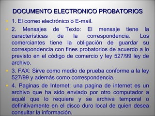 DOCUMENTO ELECTRONICO PROBATORIOSDOCUMENTO ELECTRONICO PROBATORIOS
• 1. El correo electrónico o E-mail.
• 2. Mensajes de Texto: El mensaje tiene la
características de la correspondencia. Los
comerciantes tiene la obligación de guardar su
correspondencia con fines probatorios de acuerdo a lo
previsto en el código de comercio y ley 527/99 ley de
archivo.
• 3. FAX: Sirve como medio de prueba conforme a la ley
527/99 y además como correspondencia.
• 4. Paginas de Internet: una pagina de internet es un
archivo que ha sido enviado por otro computador a
aquél que lo requiere y se archiva temporal o
definitivamente en el disco duro local de quien desea
consultar la información.
 