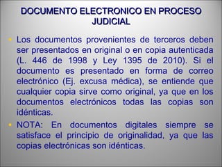 DOCUMENTO ELECTRONICO EN PROCESODOCUMENTO ELECTRONICO EN PROCESO
JUDICIALJUDICIAL
• Los documentos provenientes de terceros deben
ser presentados en original o en copia autenticada
(L. 446 de 1998 y Ley 1395 de 2010). Si el
documento es presentado en forma de correo
electrónico (Ej. excusa médica), se entiende que
cualquier copia sirve como original, ya que en los
documentos electrónicos todas las copias son
idénticas.
• NOTA: En documentos digitales siempre se
satisface el principio de originalidad, ya que las
copias electrónicas son idénticas.
 