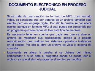 DOCUMENTO ELECTRONICO EN PROCESODOCUMENTO ELECTRONICO EN PROCESO
JUDICIALJUDICIAL
• Si se trata de una canción en formato de MP3 o en formato
video, se considera que por tratarse de un archivo también está
escrito, pero en lenguaje digital. Por ello la prueba se considera
escrita, aunque en formato MP3 el cual puede ser convertido por
un programa que sea capaz de leer este tipo de archivos.
• Es necesario tener en cuenta que cada vez que se abre un
archivo se modifican sus propiedades, debido a la posible
reescrituración que realizan los sistemas operativos instalados
en el equipo. Por ello al abrir un archivo se viola la cadena de
custodia.
• Igualmente se altera la prueba si se obtiene del mismo
computador o si se abre el programa donde se puede leer el
archivo, ya que al abrir el programa el archivo se modifica.
 