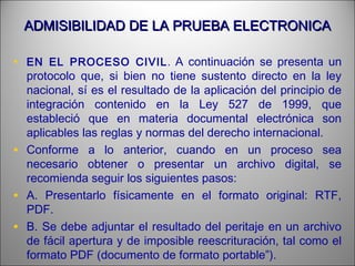ADMISIBILIDAD DE LA PRUEBA ELECTRONICAADMISIBILIDAD DE LA PRUEBA ELECTRONICA
• EN EL PROCESO CIVIL. A continuación se presenta un
protocolo que, si bien no tiene sustento directo en la ley
nacional, sí es el resultado de la aplicación del principio de
integración contenido en la Ley 527 de 1999, que
estableció que en materia documental electrónica son
aplicables las reglas y normas del derecho internacional.
• Conforme a lo anterior, cuando en un proceso sea
necesario obtener o presentar un archivo digital, se
recomienda seguir los siguientes pasos:
• A. Presentarlo físicamente en el formato original: RTF,
PDF.
• B. Se debe adjuntar el resultado del peritaje en un archivo
de fácil apertura y de imposible reescrituración, tal como el
formato PDF (documento de formato portable”).
 
