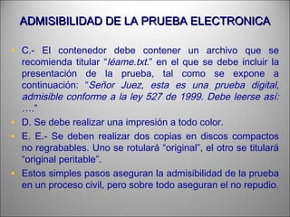 ADMISIBILIDAD DE LA PRUEBA ELECTRONICAADMISIBILIDAD DE LA PRUEBA ELECTRONICA
• C.- El contenedor debe contener un archivo que se
recomienda titular “léame.txt.” en el que se debe incluir la
presentación de la prueba, tal como se expone a
continuación: “Señor Juez, esta es una prueba digital,
admisible conforme a la ley 527 de 1999. Debe leerse así:
….”
• D. Se debe realizar una impresión a todo color.
• E. E.- Se deben realizar dos copias en discos compactos
no regrabables. Uno se rotulará “original”, el otro se titulará
“original peritable”.
• Estos simples pasos aseguran la admisibilidad de la prueba
en un proceso civil, pero sobre todo aseguran el no repudio.
 