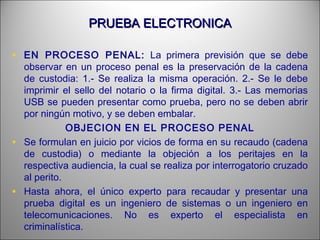 PRUEBA ELECTRONICAPRUEBA ELECTRONICA
• EN PROCESO PENAL: La primera previsión que se debe
observar en un proceso penal es la preservación de la cadena
de custodia: 1.- Se realiza la misma operación. 2.- Se le debe
imprimir el sello del notario o la firma digital. 3.- Las memorias
USB se pueden presentar como prueba, pero no se deben abrir
por ningún motivo, y se deben embalar.
OBJECION EN EL PROCESO PENAL
• Se formulan en juicio por vicios de forma en su recaudo (cadena
de custodia) o mediante la objeción a los peritajes en la
respectiva audiencia, la cual se realiza por interrogatorio cruzado
al perito.
• Hasta ahora, el único experto para recaudar y presentar una
prueba digital es un ingeniero de sistemas o un ingeniero en
telecomunicaciones. No es experto el especialista en
criminalística.
 