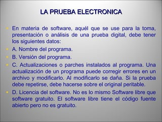 LA PRUEBA ELECTRONICALA PRUEBA ELECTRONICA
• En materia de software, aquél que se use para la toma,
presentación o análisis de una prueba digital, debe tener
los siguientes datos:
• A. Nombre del programa.
• B. Versión del programa.
• C. Actualizaciones o parches instalados al programa. Una
actualización de un programa puede corregir errores en un
archivo y modificarlo. Al modificarlo se daña. Si la prueba
debe repetirse, debe hacerse sobre el original peritable.
• D. Licencia del software. No es lo mismo Software libre que
software gratuito. El software libre tiene el código fuente
abierto pero no es gratuito.
 