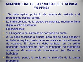 ADMISIBILIDAD DE LA PRUEBA ELECTRONICAADMISIBILIDAD DE LA PRUEBA ELECTRONICA
EN PENALEN PENAL
• Se debe aplicar protocolo de cadena de custodia y el
protocolo de policía judicial.
• La inalterabilidad de la prueba se garantiza mediante firma
digital o sello del notario.
• Procedimiento:
• 1. El ingeniero de sistemas se convierte en perito.
• 2. Se debe recaudar la prueba: para ello se debe apagar y
embalar el equipo, hasta tanto se realice el procedimiento
de copiado. El disco se debe embalar en un sobre
adecuado especialmente para el transporte de materiales
sustraídos de equipos de computación (ej. Sobre de
burbujas).
• En materia penal, la regla es la inversión de la carga
probatoria.
 