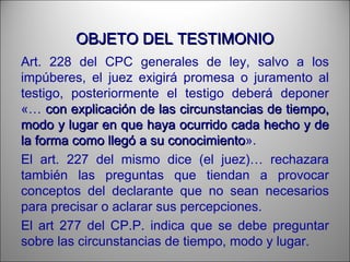 OBJETO DEL TESTIMONIOOBJETO DEL TESTIMONIO
Art. 228 del CPC generales de ley, salvo a los
impúberes, el juez exigirá promesa o juramento al
testigo, posteriormente el testigo deberá deponer
«… con explicación de las circunstancias de tiempo,con explicación de las circunstancias de tiempo,
modo y lugar en que haya ocurrido cada hecho y demodo y lugar en que haya ocurrido cada hecho y de
la forma como llegó a su conocimientola forma como llegó a su conocimiento».
El art. 227 del mismo dice (el juez)… rechazara
también las preguntas que tiendan a provocar
conceptos del declarante que no sean necesarios
para precisar o aclarar sus percepciones.
El art 277 del CP.P. indica que se debe preguntar
sobre las circunstancias de tiempo, modo y lugar.
 
