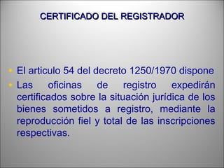 CERTIFICADO DEL REGISTRADORCERTIFICADO DEL REGISTRADOR
• El articulo 54 del decreto 1250/1970 dispone
• Las oficinas de registro expedirán
certificados sobre la situación jurídica de los
bienes sometidos a registro, mediante la
reproducción fiel y total de las inscripciones
respectivas.
 