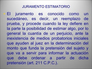 JURAMENTO ESTIMATORIO
• El juramento es conocido como un
sucedáneo, es decir, un reemplazo de
prueba, y procede cuando la ley defiere en
la parte la posibilidad de estimar algo, por lo
general la cuantía de un perjuicio, ante la
inexistencia de medios probatorios iniciales
que ayuden al juez en la determinación del
monto que funda la pretensión del sujeto y
que va a servir para informar la actuación
que debe ordenar a partir de dicha
pretensión (art. 211 C.P.C.).
 
