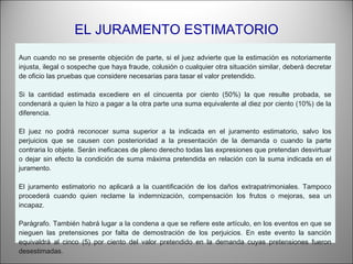 EL JURAMENTO ESTIMATORIO
Aun cuando no se presente objeción de parte, si el juez advierte que la estimación es notoriamente
injusta, ilegal o sospeche que haya fraude, colusión o cualquier otra situación similar, deberá decretar
de oficio las pruebas que considere necesarias para tasar el valor pretendido.
 
Si la cantidad estimada excediere en el cincuenta por ciento (50%) la que resulte probada, se
condenará a quien la hizo a pagar a la otra parte una suma equivalente al diez por ciento (10%) de la
diferencia.
 
El juez no podrá reconocer suma superior a la indicada en el juramento estimatorio, salvo los
perjuicios que se causen con posterioridad a la presentación de la demanda o cuando la parte
contraria lo objete. Serán ineficaces de pleno derecho todas las expresiones que pretendan desvirtuar
o dejar sin efecto la condición de suma máxima pretendida en relación con la suma indicada en el
juramento.
 
El juramento estimatorio no aplicará a la cuantificación de los daños extrapatrimoniales. Tampoco
procederá cuando quien reclame la indemnización, compensación los frutos o mejoras, sea un
incapaz.
 
Parágrafo. También habrá lugar a la condena a que se refiere este artículo, en los eventos en que se
nieguen las pretensiones por falta de demostración de los perjuicios. En este evento la sanción
equivaldrá al cinco (5) por ciento del valor pretendido en la demanda cuyas pretensiones fueron
desestimadas.
 
