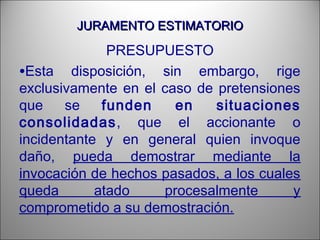 JURAMENTO ESTIMATORIOJURAMENTO ESTIMATORIO
PRESUPUESTO
•Esta disposición, sin embargo, rige
exclusivamente en el caso de pretensiones
que se funden en situaciones
consolidadas, que el accionante o
incidentante y en general quien invoque
daño, pueda demostrar mediante la
invocación de hechos pasados, a los cuales
queda atado procesalmente y
comprometido a su demostración.
 