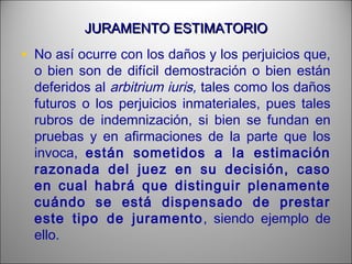 JURAMENTO ESTIMATORIOJURAMENTO ESTIMATORIO
• No así ocurre con los daños y los perjuicios que,
o bien son de difícil demostración o bien están
deferidos al arbitrium iuris, tales como los daños
futuros o los perjuicios inmateriales, pues tales
rubros de indemnización, si bien se fundan en
pruebas y en afirmaciones de la parte que los
invoca, están sometidos a la estimación
razonada del juez en su decisión, caso
en cual habrá que distinguir plenamente
cuándo se está dispensado de prestar
este tipo de juramento, siendo ejemplo de
ello.
 