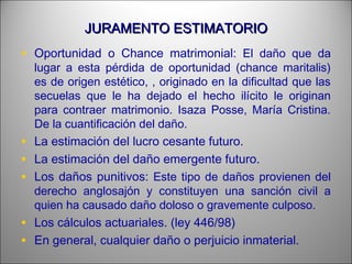 JURAMENTO ESTIMATORIOJURAMENTO ESTIMATORIO
• Oportunidad o Chance matrimonial: El daño que da
lugar a esta pérdida de oportunidad (chance maritalis)
es de origen estético, , originado en la dificultad que las
secuelas que le ha dejado el hecho ilícito le originan
para contraer matrimonio. Isaza Posse, María Cristina.
De la cuantificación del daño.
• La estimación del lucro cesante futuro.
• La estimación del daño emergente futuro.
• Los daños punitivos: Este tipo de daños provienen del
derecho anglosajón y constituyen una sanción civil a
quien ha causado daño doloso o gravemente culposo.
• Los cálculos actuariales. (ley 446/98)
• En general, cualquier daño o perjuicio inmaterial.
 