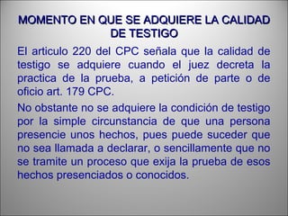 MOMENTO EN QUE SE ADQUIERE LA CALIDADMOMENTO EN QUE SE ADQUIERE LA CALIDAD
DE TESTIGODE TESTIGO
El articulo 220 del CPC señala que la calidad de
testigo se adquiere cuando el juez decreta la
practica de la prueba, a petición de parte o de
oficio art. 179 CPC.
No obstante no se adquiere la condición de testigo
por la simple circunstancia de que una persona
presencie unos hechos, pues puede suceder que
no sea llamada a declarar, o sencillamente que no
se tramite un proceso que exija la prueba de esos
hechos presenciados o conocidos.
 