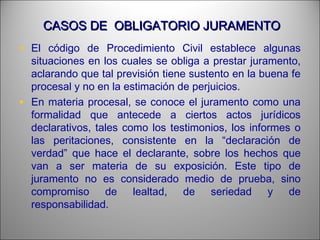 CASOS DE OBLIGATORIO JURAMENTOCASOS DE OBLIGATORIO JURAMENTO
• El código de Procedimiento Civil establece algunas
situaciones en los cuales se obliga a prestar juramento,
aclarando que tal previsión tiene sustento en la buena fe
procesal y no en la estimación de perjuicios.
• En materia procesal, se conoce el juramento como una
formalidad que antecede a ciertos actos jurídicos
declarativos, tales como los testimonios, los informes o
las peritaciones, consistente en la “declaración de
verdad” que hace el declarante, sobre los hechos que
van a ser materia de su exposición. Este tipo de
juramento no es considerado medio de prueba, sino
compromiso de lealtad, de seriedad y de
responsabilidad.
 