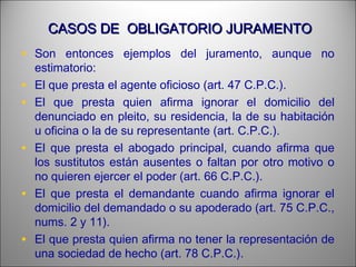 CASOS DE OBLIGATORIO JURAMENTOCASOS DE OBLIGATORIO JURAMENTO
• Son entonces ejemplos del juramento, aunque no
estimatorio:
• El que presta el agente oficioso (art. 47 C.P.C.).
• El que presta quien afirma ignorar el domicilio del
denunciado en pleito, su residencia, la de su habitación
u oficina o la de su representante (art. C.P.C.).
• El que presta el abogado principal, cuando afirma que
los sustitutos están ausentes o faltan por otro motivo o
no quieren ejercer el poder (art. 66 C.P.C.).
• El que presta el demandante cuando afirma ignorar el
domicilio del demandado o su apoderado (art. 75 C.P.C.,
nums. 2 y 11).
• El que presta quien afirma no tener la representación de
una sociedad de hecho (art. 78 C.P.C.).
 