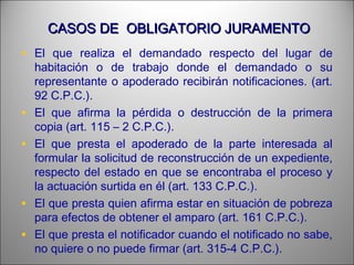 CASOS DE OBLIGATORIO JURAMENTOCASOS DE OBLIGATORIO JURAMENTO
• El que realiza el demandado respecto del lugar de
habitación o de trabajo donde el demandado o su
representante o apoderado recibirán notificaciones. (art.
92 C.P.C.).
• El que afirma la pérdida o destrucción de la primera
copia (art. 115 – 2 C.P.C.).
• El que presta el apoderado de la parte interesada al
formular la solicitud de reconstrucción de un expediente,
respecto del estado en que se encontraba el proceso y
la actuación surtida en él (art. 133 C.P.C.).
• El que presta quien afirma estar en situación de pobreza
para efectos de obtener el amparo (art. 161 C.P.C.).
• El que presta el notificador cuando el notificado no sabe,
no quiere o no puede firmar (art. 315-4 C.P.C.).
 